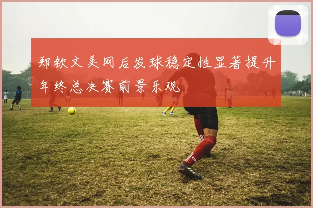 郑钦文美网后发球稳定性显著提升年终总决赛前景乐观
