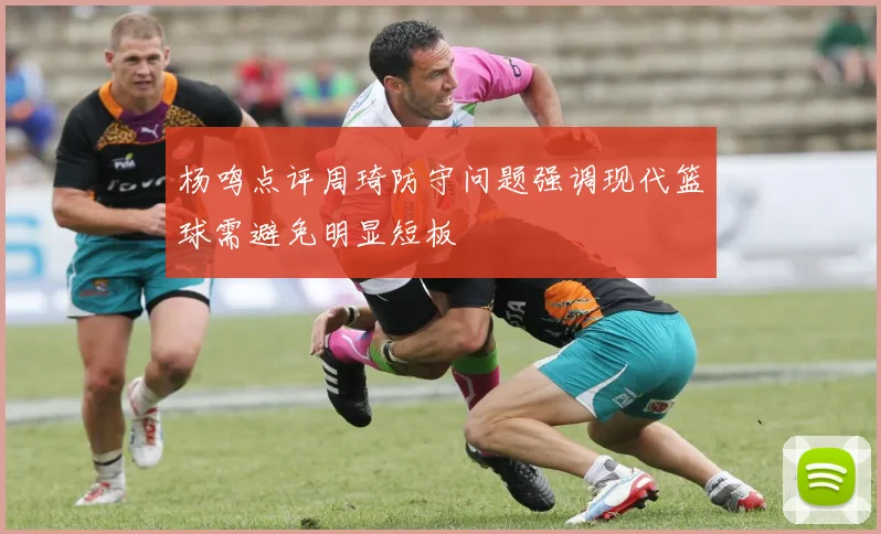 杨鸣点评周琦防守问题强调现代篮球需避免明显短板