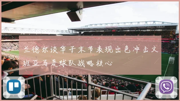 兰德尔谈华子末节表现出色冲击文班亚马是球队战略核心