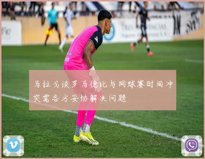 马拉戈谈罗马德比与网球赛时间冲突需各方妥协解决问题