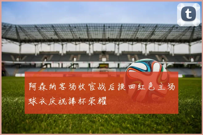 阿森纳客场收官战后换回红色主场球衣庆祝捧杯荣耀