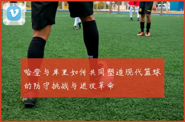 哈登与库里如何共同塑造现代篮球的防守挑战与进攻革命