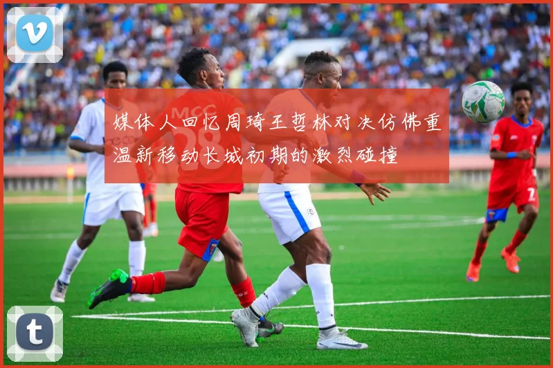 媒体人回忆周琦王哲林对决仿佛重温新移动长城初期的激烈碰撞