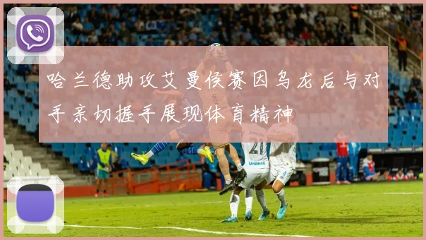 哈兰德助攻艾曼侯赛因乌龙后与对手亲切握手展现体育精神