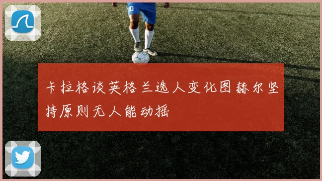 卡拉格谈英格兰选人变化图赫尔坚持原则无人能动摇