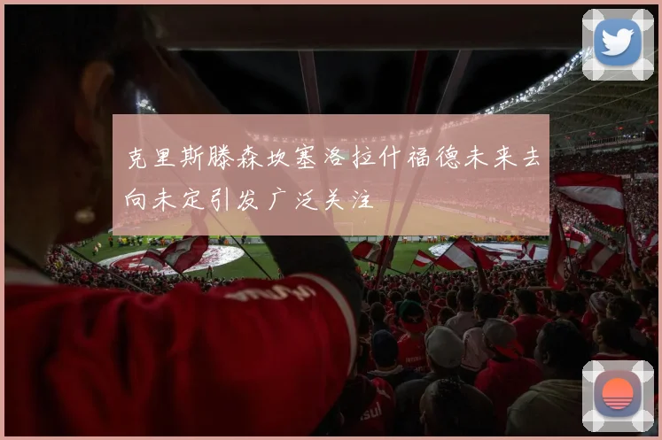 克里斯滕森坎塞洛拉什福德未来去向未定引发广泛关注