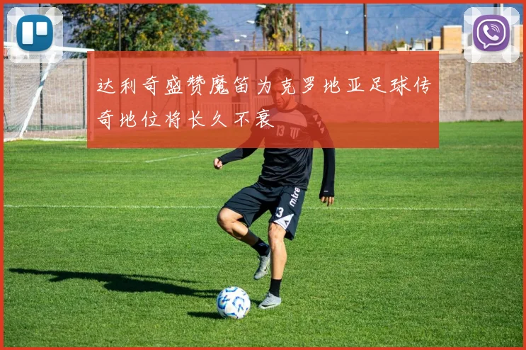 达利奇盛赞魔笛为克罗地亚足球传奇地位将长久不衰