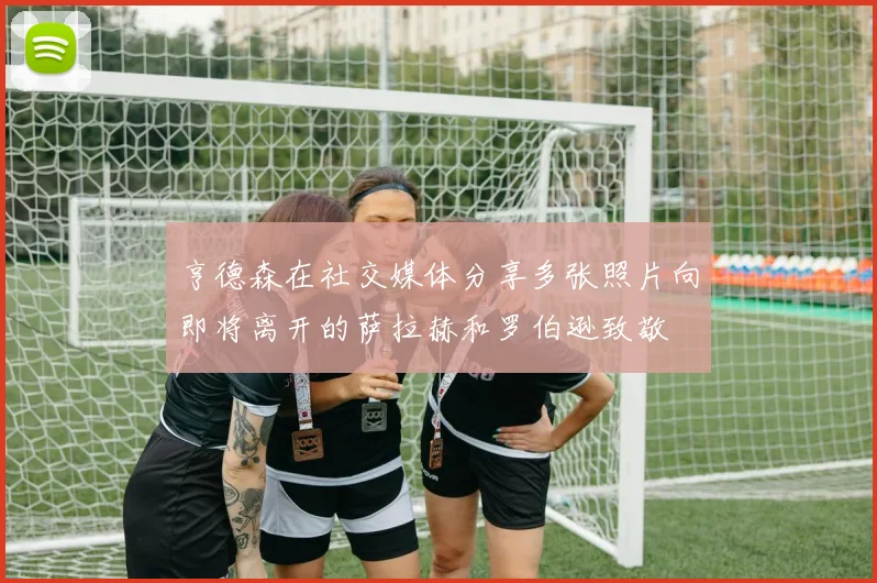 亨德森在社交媒体分享多张照片向即将离开的萨拉赫和罗伯逊致敬