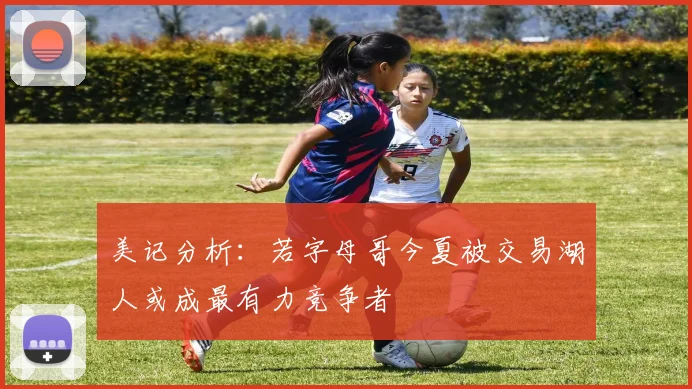 美记分析：若字母哥今夏被交易湖人或成最有力竞争者