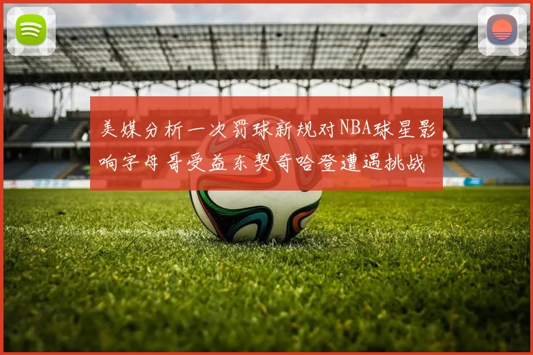美媒分析一次罚球新规对NBA球星影响字母哥受益东契奇哈登遭遇挑战