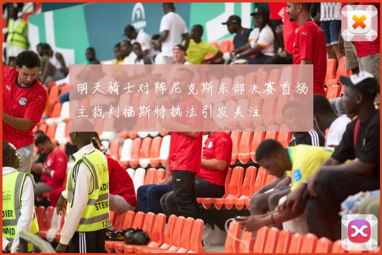 明天骑士对阵尼克斯东部决赛首场主裁判福斯特执法引发关注