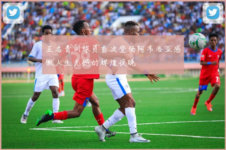 五名青训球员首次登场阿韦洛亚感慨人生无憾的辉煌夜晚