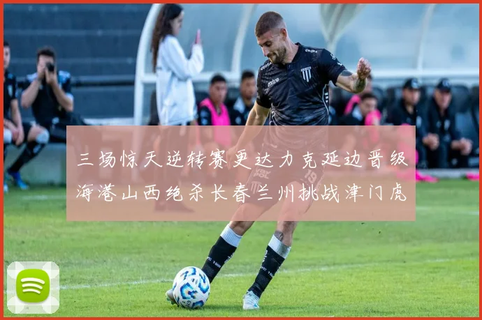 三场惊天逆转赛更达力克延边晋级海港山西绝杀长春兰州挑战津门虎