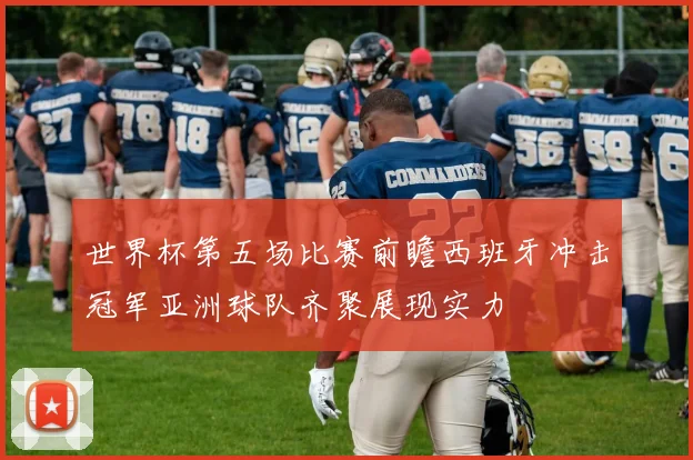 世界杯第五场比赛前瞻西班牙冲击冠军亚洲球队齐聚展现实力