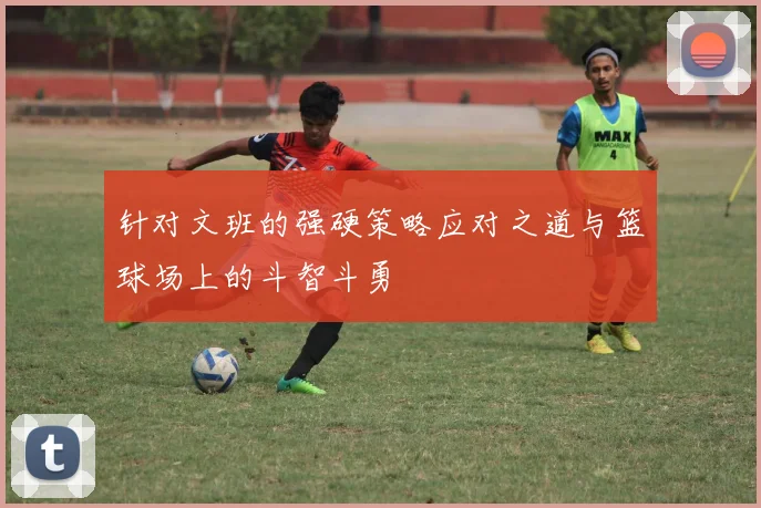 针对文班的强硬策略应对之道与篮球场上的斗智斗勇