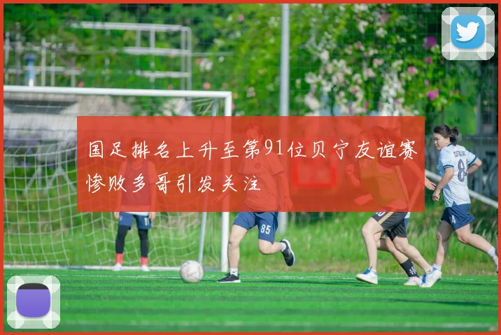 国足排名上升至第91位贝宁友谊赛惨败多哥引发关注