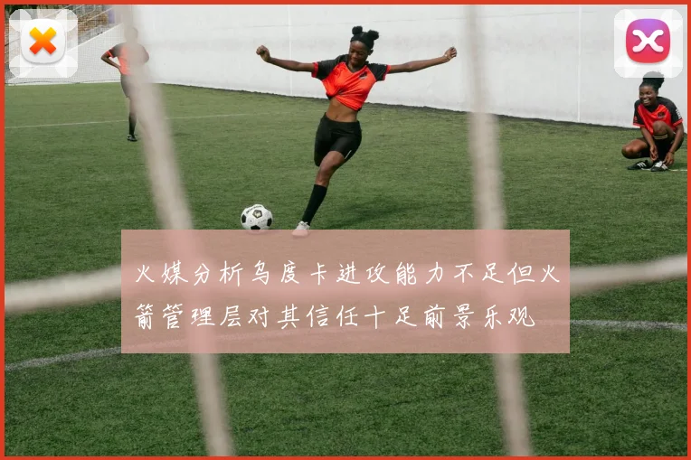 火媒分析乌度卡进攻能力不足但火箭管理层对其信任十足前景乐观